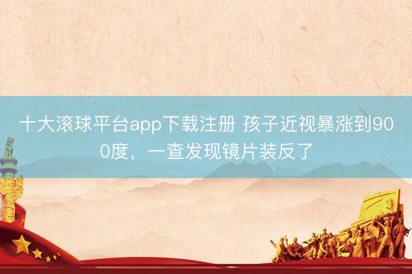 十大滚球平台app下载注册 孩子近视暴涨到900度，一查发现镜片装反了