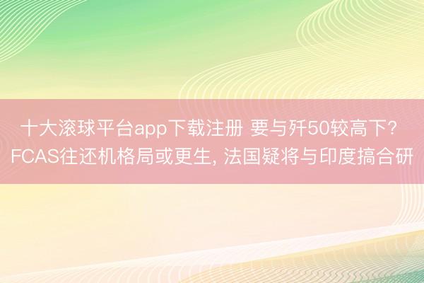 十大滚球平台app下载注册 要与歼50较高下? FCAS往还机格局或更生， 法国疑将与印度搞合研
