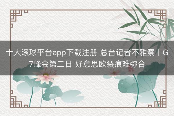 十大滚球平台app下载注册 总台记者不雅察丨G7峰会第二日 好意思欧裂痕难弥合
