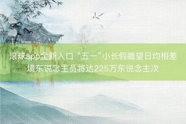 滚球app全新入口 “五一”小长假瞻望日均相差境东说念主员将达225万东说念主次