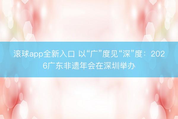 滚球app全新入口 以“广”度见“深”度:2026广东非遗年会在深圳举办
