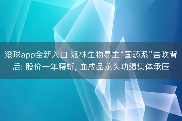 滚球app全新入口 派林生物易主“国药系”告吹背后: 股价一年腰斩， 血成品龙头功绩集体承压