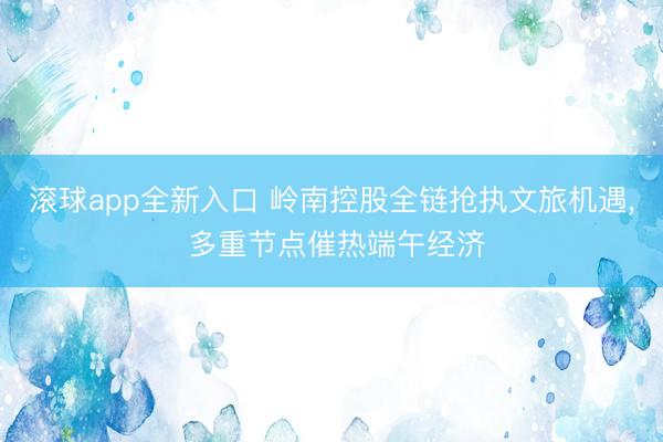 滚球app全新入口 岭南控股全链抢执文旅机遇, 多重节点催热端午经济