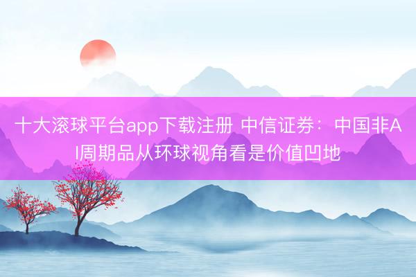 十大滚球平台app下载注册 中信证券:中国非AI周期品从环球视角看是价值凹地
